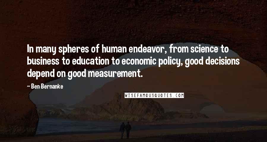 Ben Bernanke Quotes: In many spheres of human endeavor, from science to business to education to economic policy, good decisions depend on good measurement.