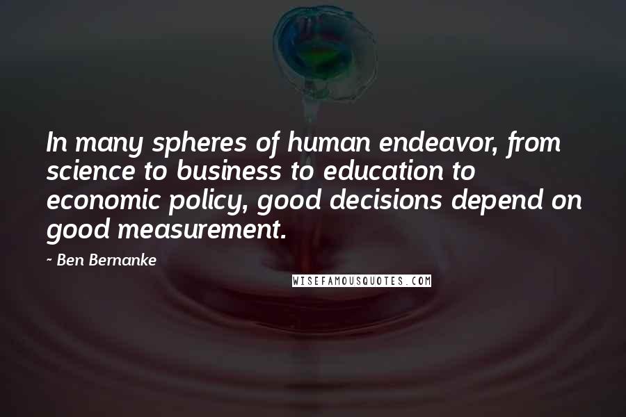 Ben Bernanke Quotes: In many spheres of human endeavor, from science to business to education to economic policy, good decisions depend on good measurement.