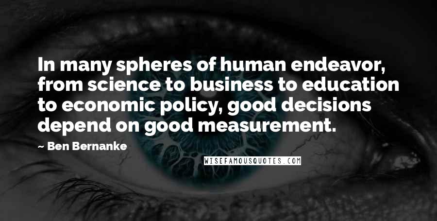 Ben Bernanke Quotes: In many spheres of human endeavor, from science to business to education to economic policy, good decisions depend on good measurement.