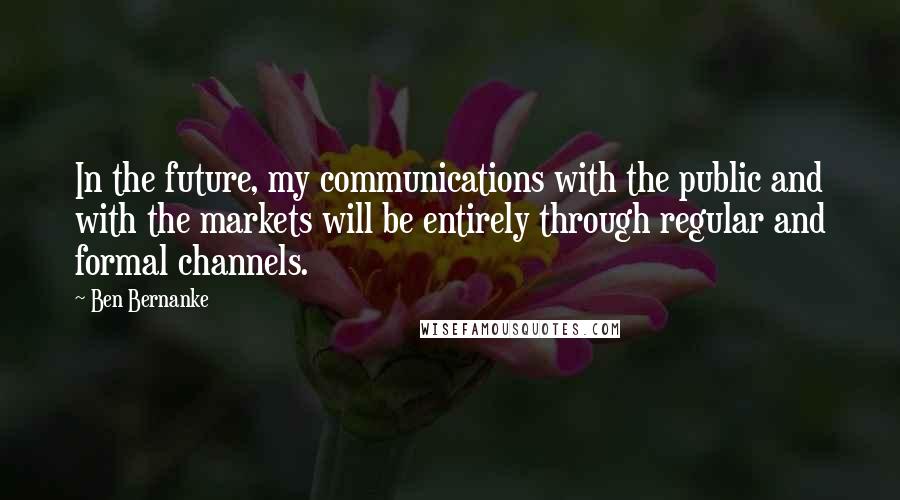 Ben Bernanke Quotes: In the future, my communications with the public and with the markets will be entirely through regular and formal channels.