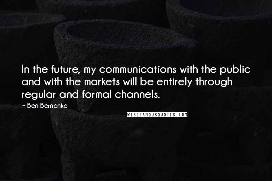 Ben Bernanke Quotes: In the future, my communications with the public and with the markets will be entirely through regular and formal channels.