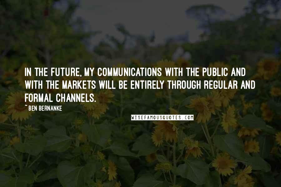 Ben Bernanke Quotes: In the future, my communications with the public and with the markets will be entirely through regular and formal channels.