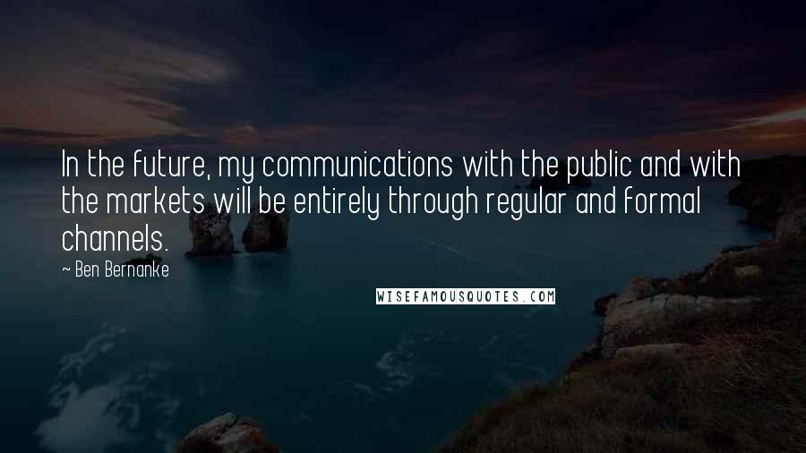 Ben Bernanke Quotes: In the future, my communications with the public and with the markets will be entirely through regular and formal channels.