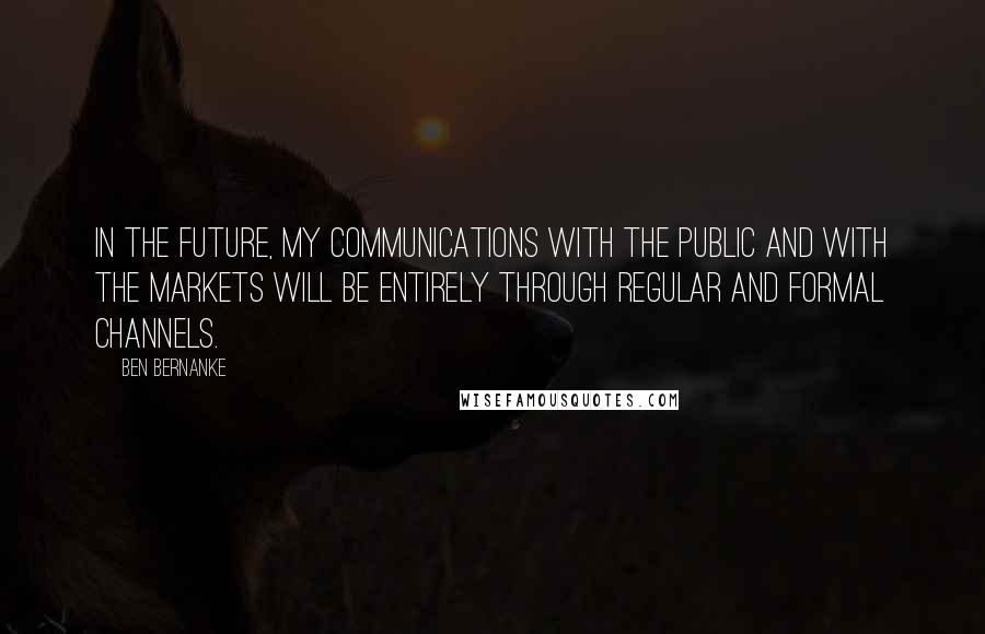 Ben Bernanke Quotes: In the future, my communications with the public and with the markets will be entirely through regular and formal channels.