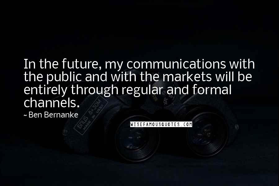 Ben Bernanke Quotes: In the future, my communications with the public and with the markets will be entirely through regular and formal channels.