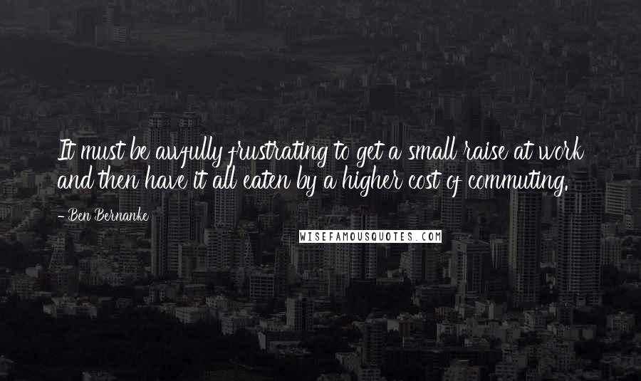 Ben Bernanke Quotes: It must be awfully frustrating to get a small raise at work and then have it all eaten by a higher cost of commuting.