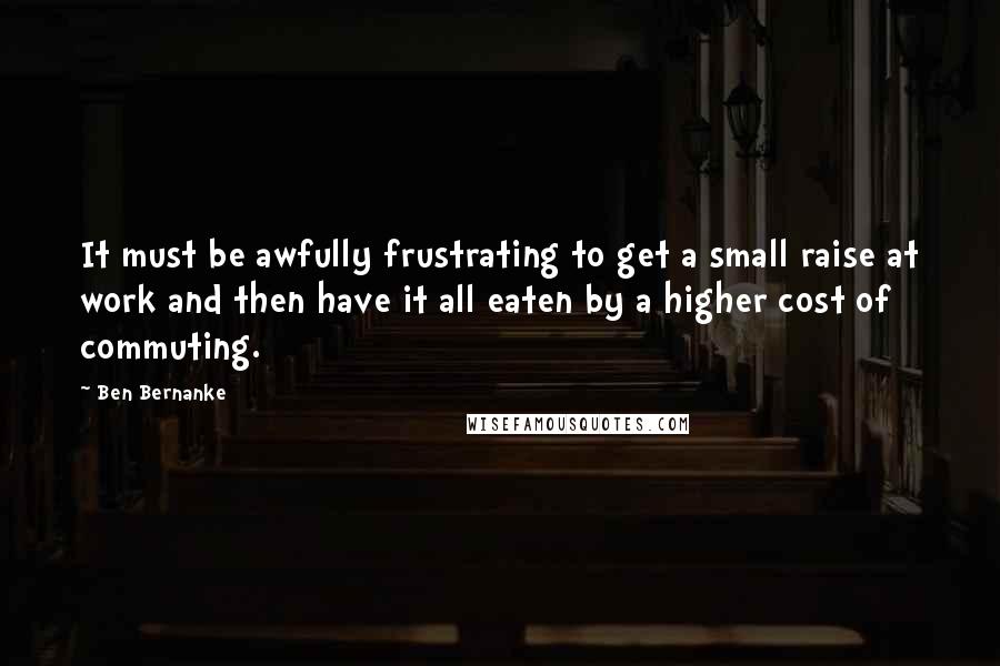 Ben Bernanke Quotes: It must be awfully frustrating to get a small raise at work and then have it all eaten by a higher cost of commuting.