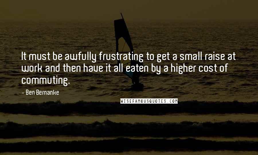 Ben Bernanke Quotes: It must be awfully frustrating to get a small raise at work and then have it all eaten by a higher cost of commuting.