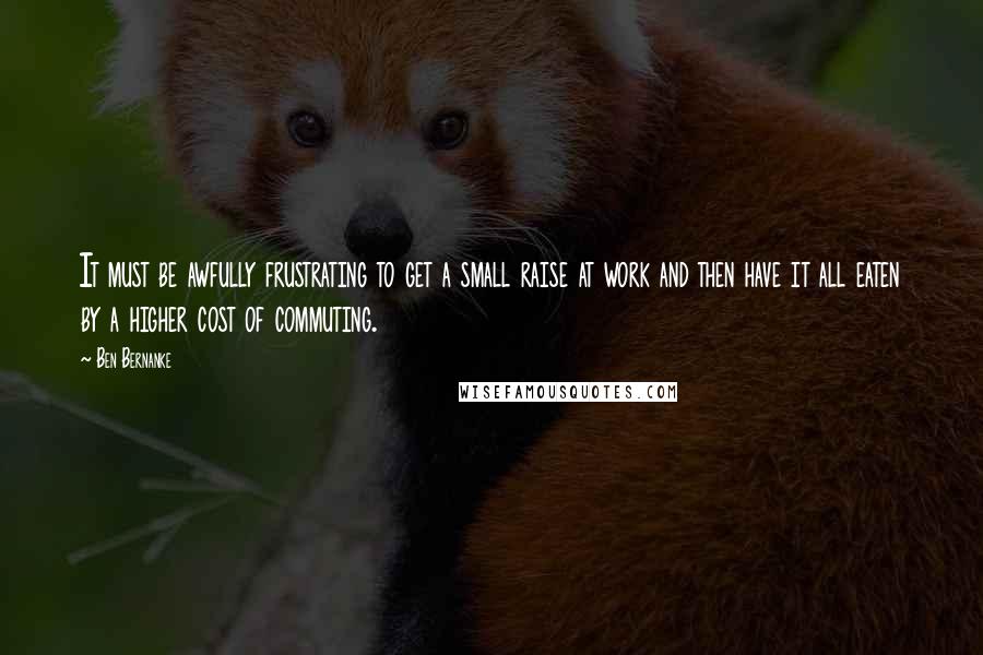 Ben Bernanke Quotes: It must be awfully frustrating to get a small raise at work and then have it all eaten by a higher cost of commuting.