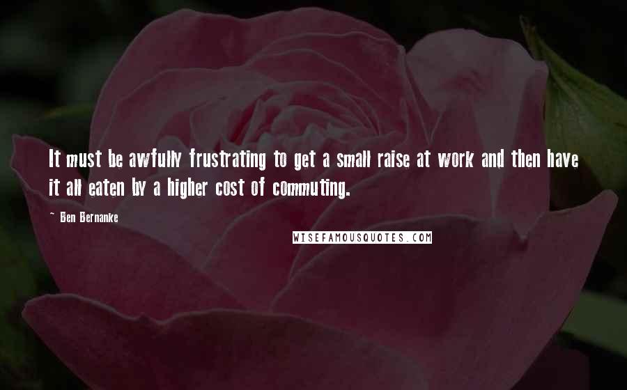 Ben Bernanke Quotes: It must be awfully frustrating to get a small raise at work and then have it all eaten by a higher cost of commuting.