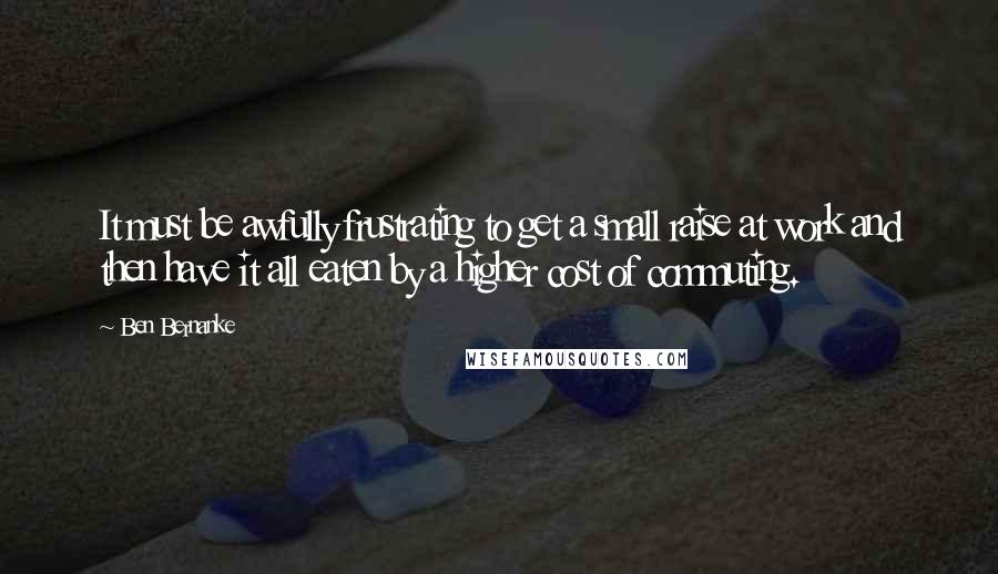 Ben Bernanke Quotes: It must be awfully frustrating to get a small raise at work and then have it all eaten by a higher cost of commuting.