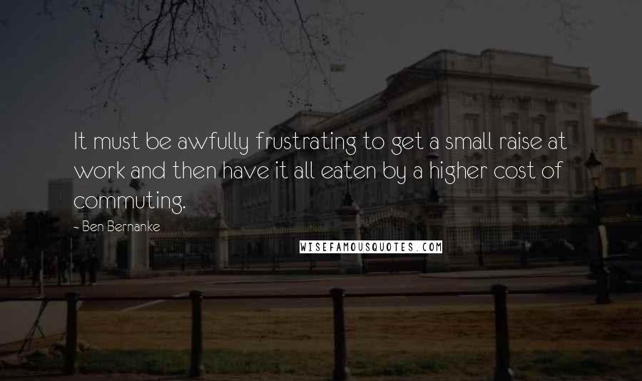 Ben Bernanke Quotes: It must be awfully frustrating to get a small raise at work and then have it all eaten by a higher cost of commuting.