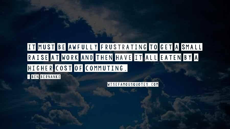 Ben Bernanke Quotes: It must be awfully frustrating to get a small raise at work and then have it all eaten by a higher cost of commuting.