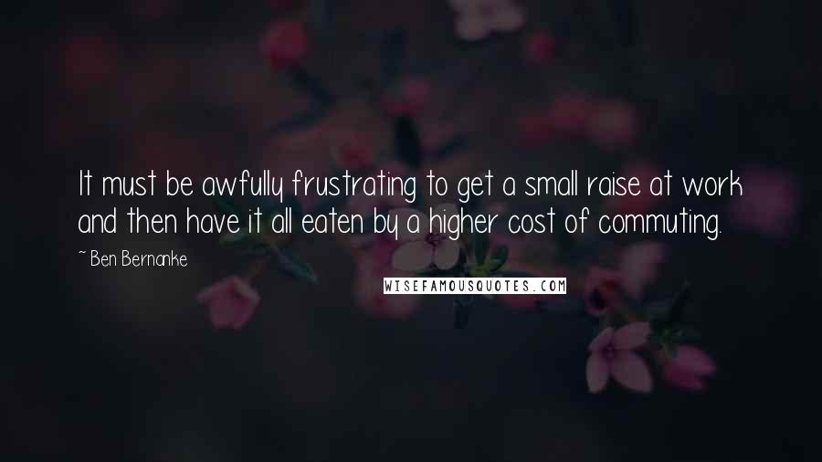 Ben Bernanke Quotes: It must be awfully frustrating to get a small raise at work and then have it all eaten by a higher cost of commuting.