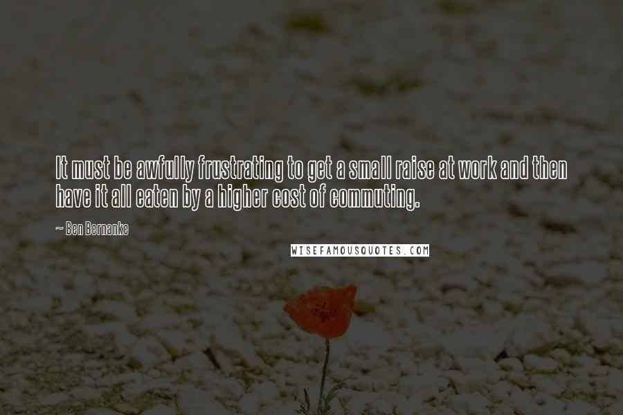 Ben Bernanke Quotes: It must be awfully frustrating to get a small raise at work and then have it all eaten by a higher cost of commuting.