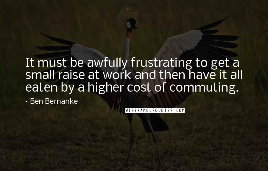 Ben Bernanke Quotes: It must be awfully frustrating to get a small raise at work and then have it all eaten by a higher cost of commuting.