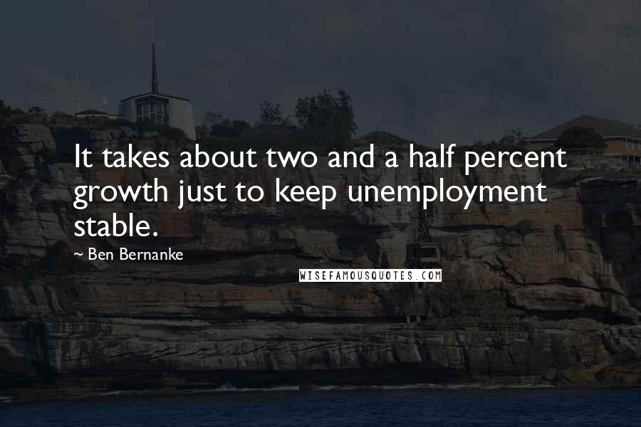 Ben Bernanke Quotes: It takes about two and a half percent growth just to keep unemployment stable.