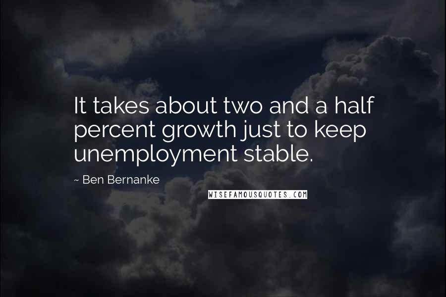 Ben Bernanke Quotes: It takes about two and a half percent growth just to keep unemployment stable.