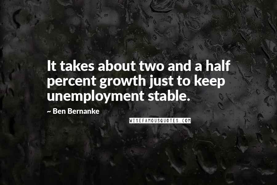 Ben Bernanke Quotes: It takes about two and a half percent growth just to keep unemployment stable.