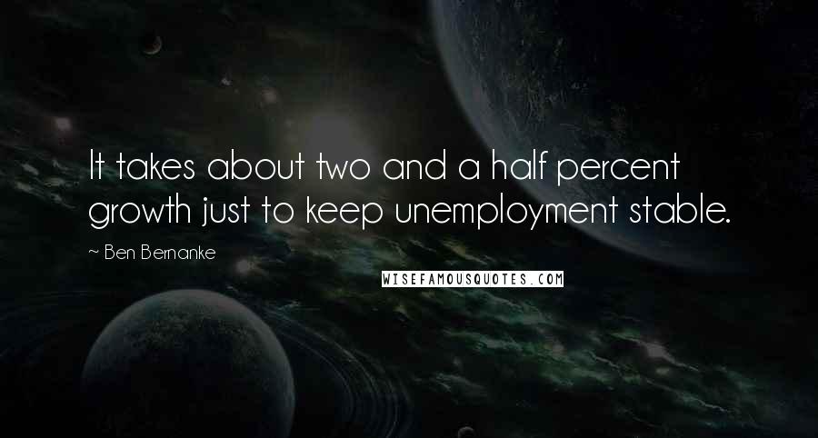 Ben Bernanke Quotes: It takes about two and a half percent growth just to keep unemployment stable.