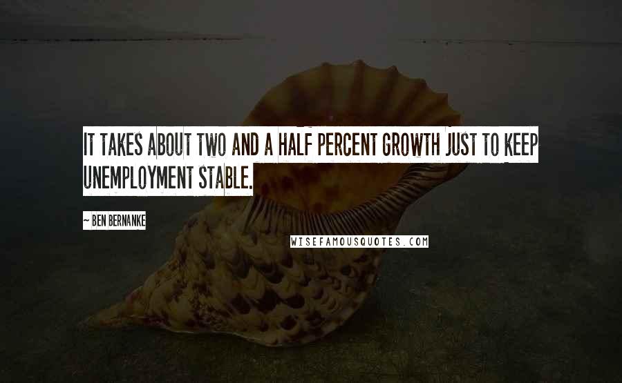 Ben Bernanke Quotes: It takes about two and a half percent growth just to keep unemployment stable.