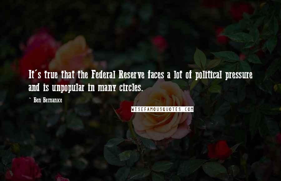 Ben Bernanke Quotes: It's true that the Federal Reserve faces a lot of political pressure and is unpopular in many circles.