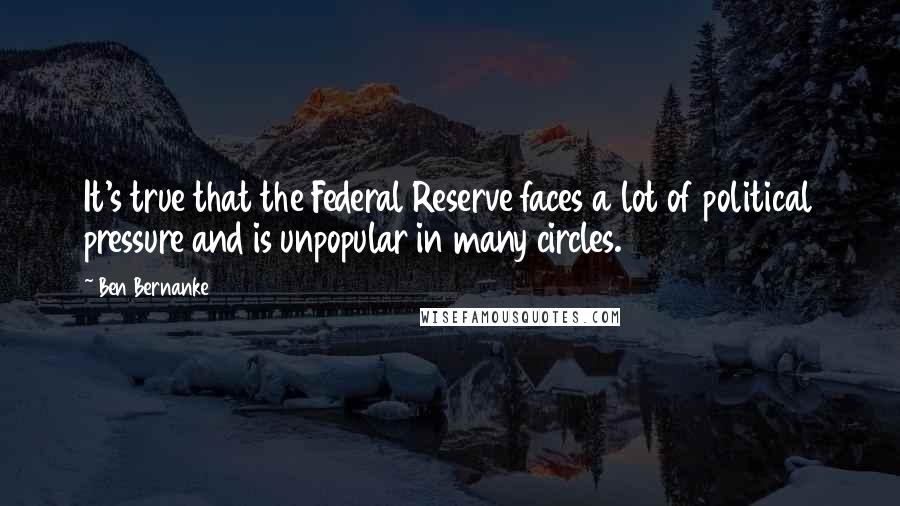 Ben Bernanke Quotes: It's true that the Federal Reserve faces a lot of political pressure and is unpopular in many circles.