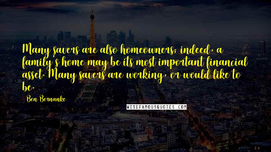 Ben Bernanke Quotes: Many savers are also homeowners; indeed, a family's home may be its most important financial asset. Many savers are working, or would like to be.