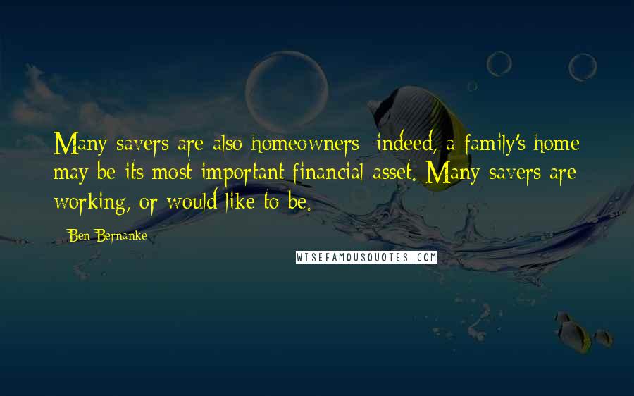 Ben Bernanke Quotes: Many savers are also homeowners; indeed, a family's home may be its most important financial asset. Many savers are working, or would like to be.