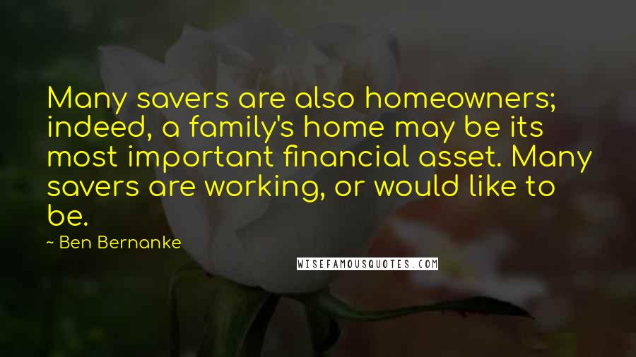 Ben Bernanke Quotes: Many savers are also homeowners; indeed, a family's home may be its most important financial asset. Many savers are working, or would like to be.