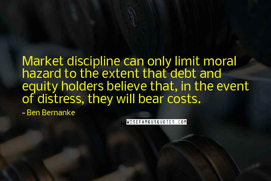 Ben Bernanke Quotes: Market discipline can only limit moral hazard to the extent that debt and equity holders believe that, in the event of distress, they will bear costs.