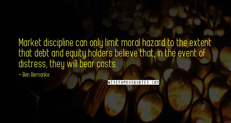 Ben Bernanke Quotes: Market discipline can only limit moral hazard to the extent that debt and equity holders believe that, in the event of distress, they will bear costs.