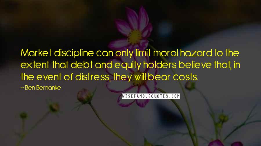 Ben Bernanke Quotes: Market discipline can only limit moral hazard to the extent that debt and equity holders believe that, in the event of distress, they will bear costs.