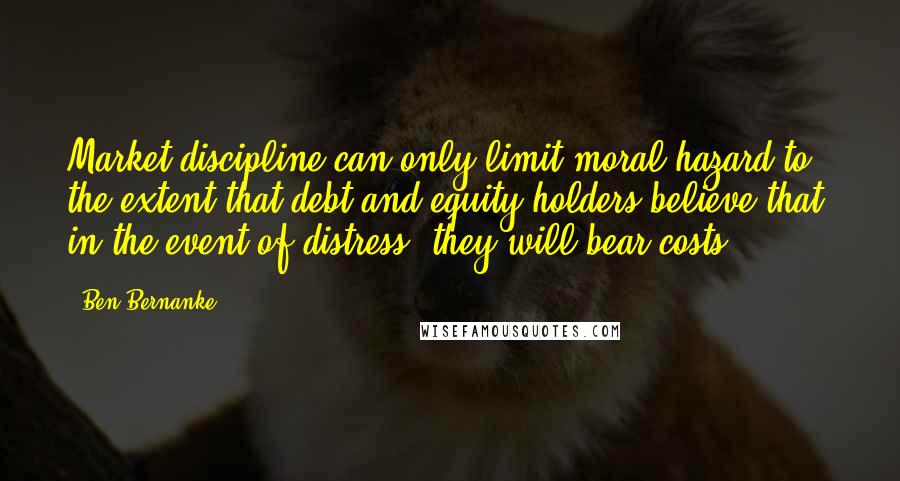 Ben Bernanke Quotes: Market discipline can only limit moral hazard to the extent that debt and equity holders believe that, in the event of distress, they will bear costs.
