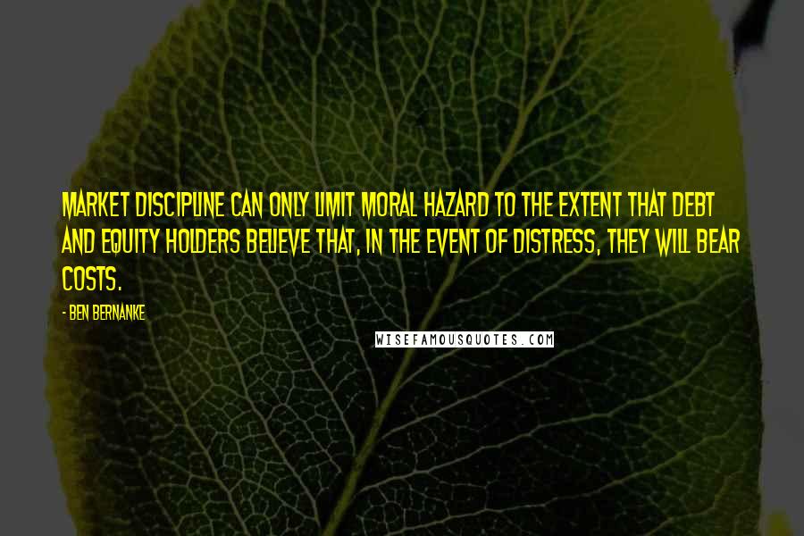 Ben Bernanke Quotes: Market discipline can only limit moral hazard to the extent that debt and equity holders believe that, in the event of distress, they will bear costs.
