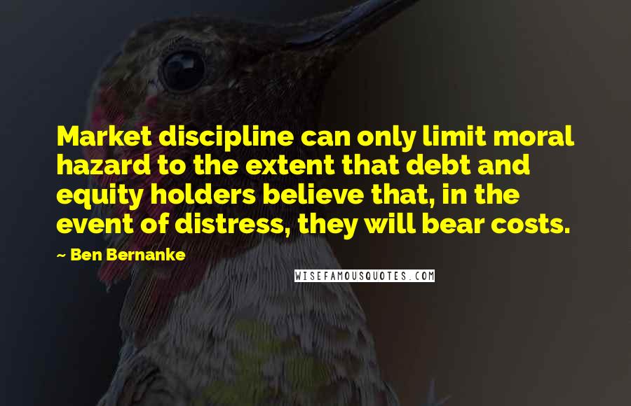 Ben Bernanke Quotes: Market discipline can only limit moral hazard to the extent that debt and equity holders believe that, in the event of distress, they will bear costs.