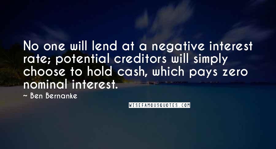 Ben Bernanke Quotes: No one will lend at a negative interest rate; potential creditors will simply choose to hold cash, which pays zero nominal interest.