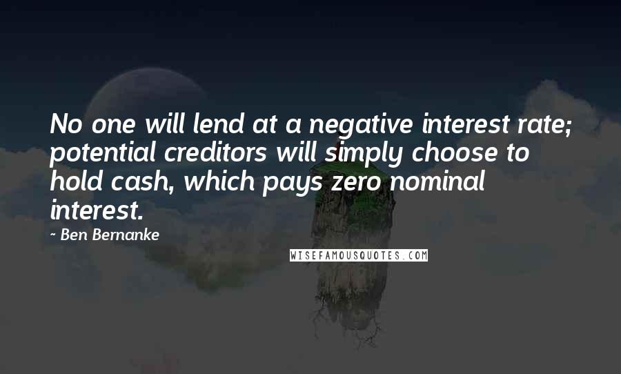 Ben Bernanke Quotes: No one will lend at a negative interest rate; potential creditors will simply choose to hold cash, which pays zero nominal interest.