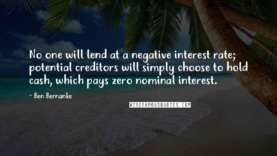 Ben Bernanke Quotes: No one will lend at a negative interest rate; potential creditors will simply choose to hold cash, which pays zero nominal interest.