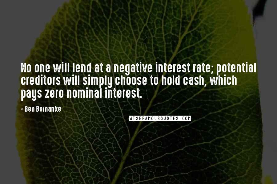 Ben Bernanke Quotes: No one will lend at a negative interest rate; potential creditors will simply choose to hold cash, which pays zero nominal interest.