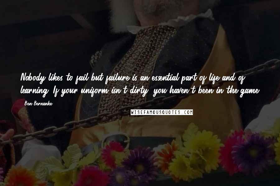 Ben Bernanke Quotes: Nobody likes to fail but failure is an essential part of life and of learning. If your uniform isn't dirty, you haven't been in the game.