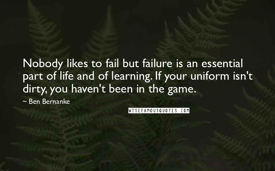 Ben Bernanke Quotes: Nobody likes to fail but failure is an essential part of life and of learning. If your uniform isn't dirty, you haven't been in the game.