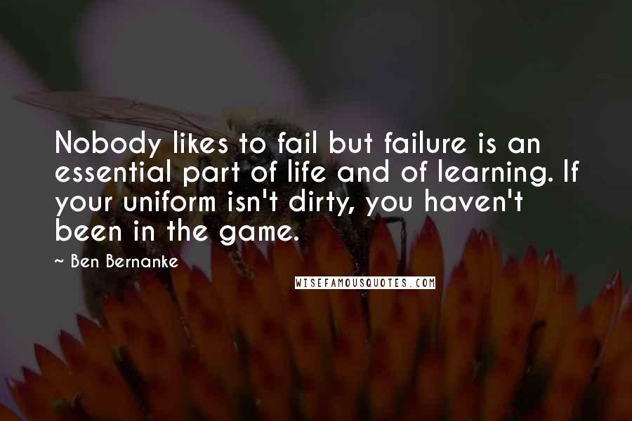 Ben Bernanke Quotes: Nobody likes to fail but failure is an essential part of life and of learning. If your uniform isn't dirty, you haven't been in the game.