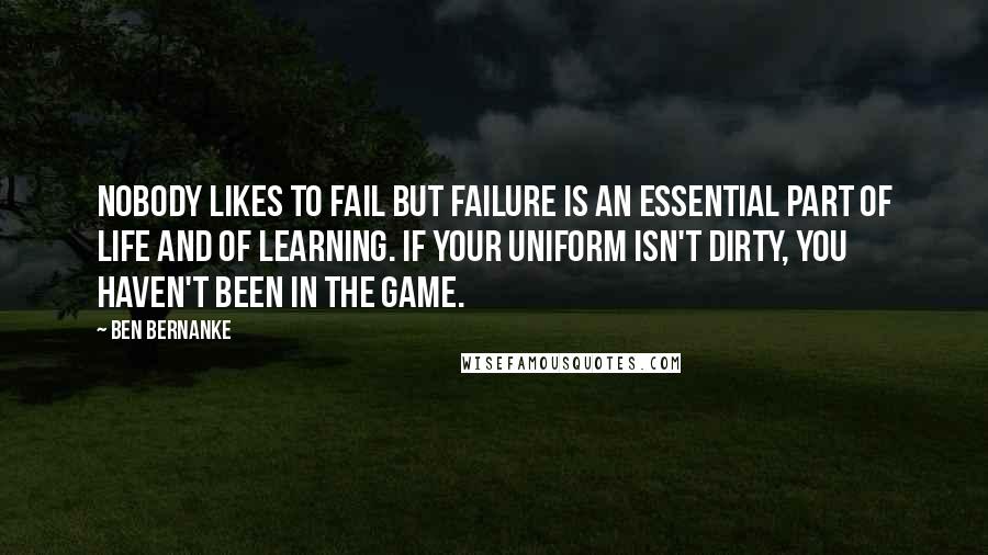 Ben Bernanke Quotes: Nobody likes to fail but failure is an essential part of life and of learning. If your uniform isn't dirty, you haven't been in the game.