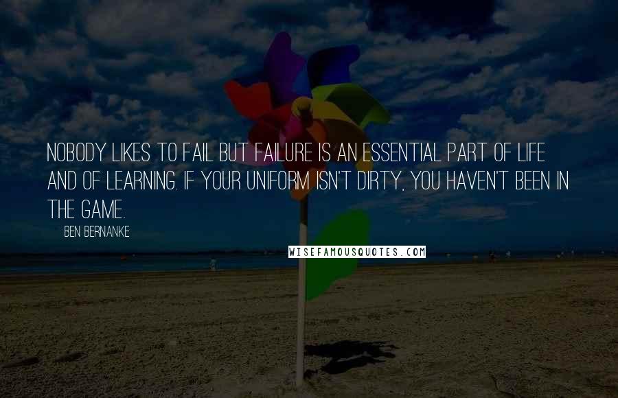 Ben Bernanke Quotes: Nobody likes to fail but failure is an essential part of life and of learning. If your uniform isn't dirty, you haven't been in the game.