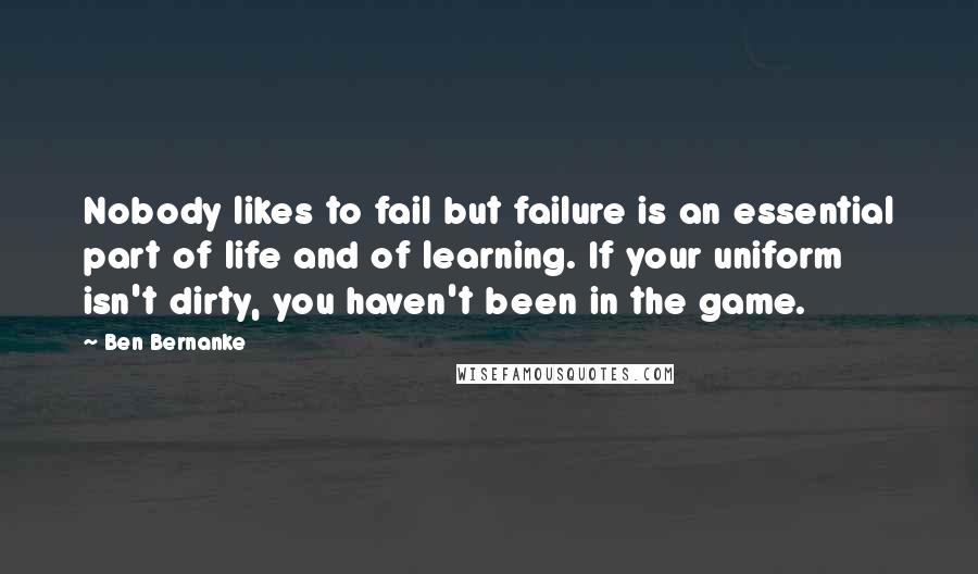 Ben Bernanke Quotes: Nobody likes to fail but failure is an essential part of life and of learning. If your uniform isn't dirty, you haven't been in the game.