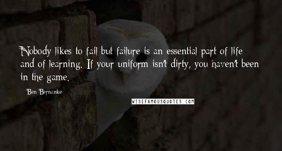 Ben Bernanke Quotes: Nobody likes to fail but failure is an essential part of life and of learning. If your uniform isn't dirty, you haven't been in the game.