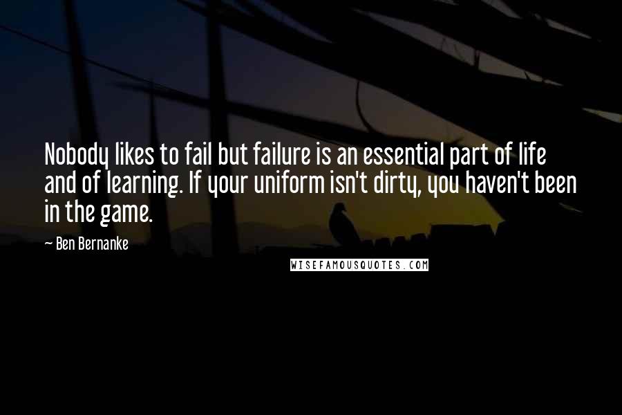 Ben Bernanke Quotes: Nobody likes to fail but failure is an essential part of life and of learning. If your uniform isn't dirty, you haven't been in the game.