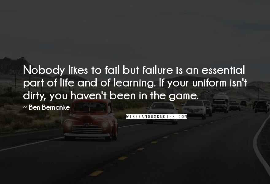 Ben Bernanke Quotes: Nobody likes to fail but failure is an essential part of life and of learning. If your uniform isn't dirty, you haven't been in the game.