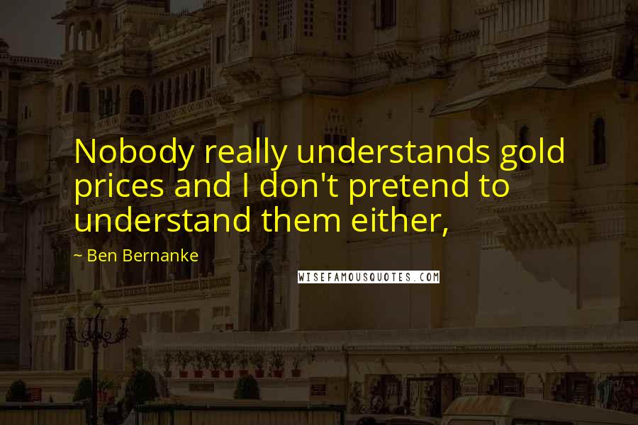 Ben Bernanke Quotes: Nobody really understands gold prices and I don't pretend to understand them either,